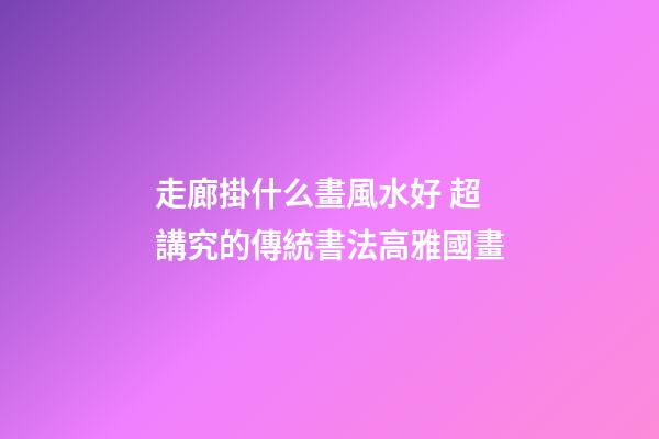 走廊掛什么畫風水好 超講究的傳統書法高雅國畫